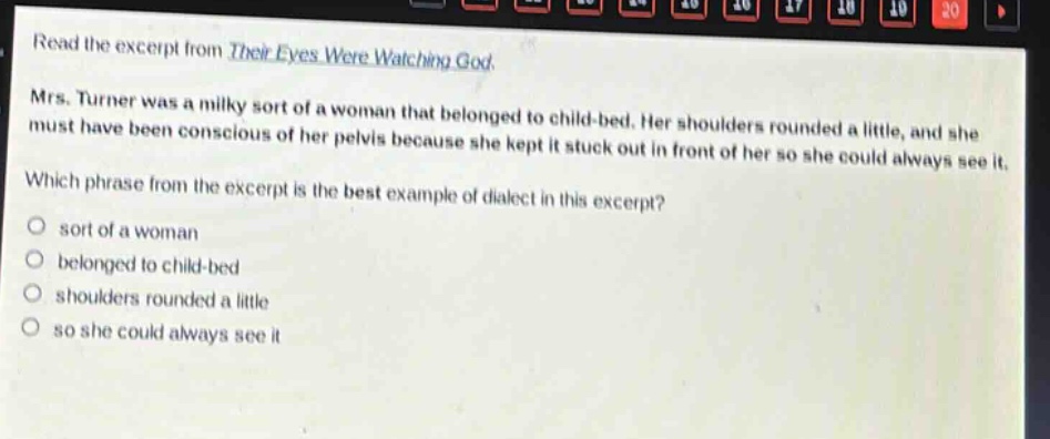 read the excerpt from their eyes were watching god. mrs. turner was a milky sort of a woman that belonged to child - bed. her shoulders rounded a little, and she must have been conscious of her pelvis because she kept it stuck out in front of her so she could always see it. which phrase from the excerpt is the best example of dialect in this excerpt? sort of a woman belonged to child - bed shoulders rounded a little so she could always see it