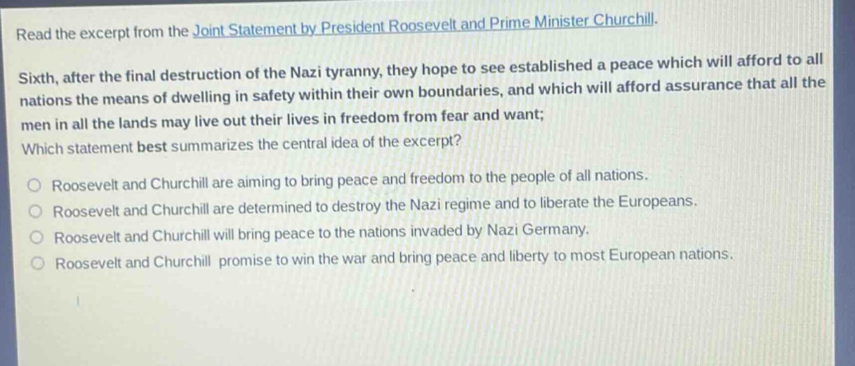 read the excerpt from the joint statement by president roosevelt and prime minister churchill. sixth, after the final destruction of the nazi tyranny, they hope to see established a peace which will afford to all nations the means of dwelling in safety within their own boundaries, and which will afford assurance that all the men in all the lands may live out their lives in freedom from fear and want; which statement best summarizes the central idea of the excerpt? roosevelt and churchill are aiming to bring peace and freedom to the people of all nations. roosevelt and churchill are determined to destroy the nazi regime and to liberate the europeans. roosevelt and churchill will bring peace to the nations invaded by nazi germany. roosevelt and churchill promise to win the war and bring peace and liberty to most european nations.