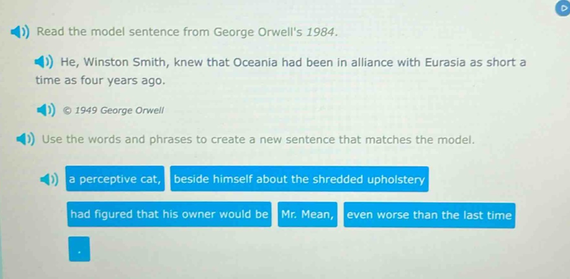 read the model sentence from george orwells 1984. he, winston smith, knew that oceania had been in alliance with eurasia as short a time as four years ago. © 1949 george orwell use the words and phrases to create a new sentence that matches the model. a perceptive cat, beside himself about the shredded upholstery had figured that his owner would be mr. mean, even worse than the last time