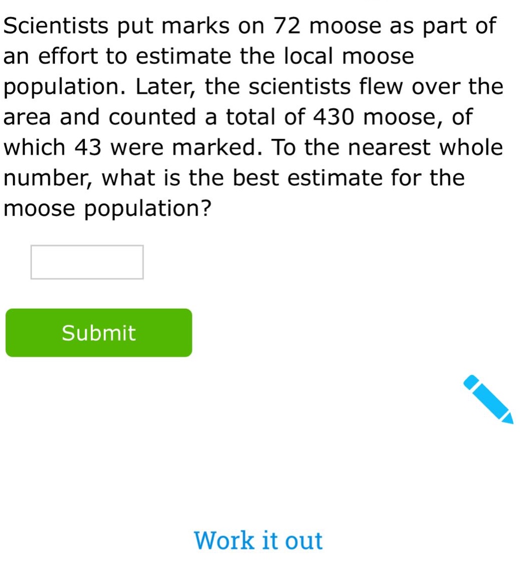 scientists put marks on 72 moose as part of an effort to estimate the local moose population. later, the scientists flew over the area and counted a total of 430 moose, of which 43 were marked. to the nearest whole number, what is the best estimate for the moose population?