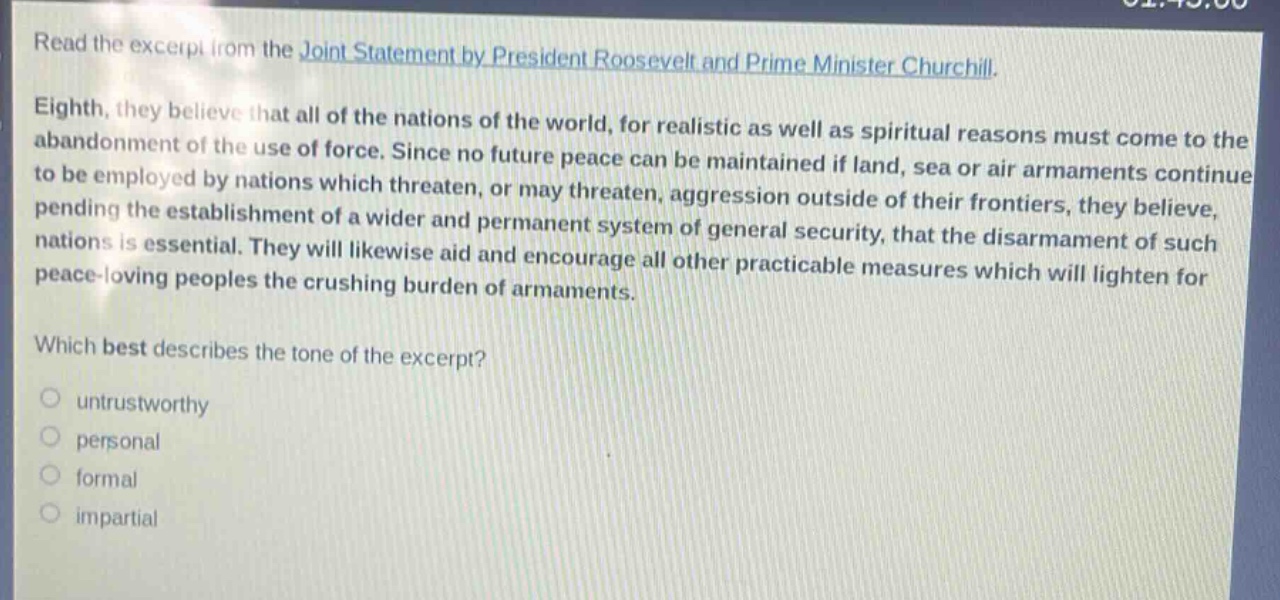 read the excerpt from the joint statement by president roosevelt and prime minister churchill. eighth, they believe that all of the nations of the world, for realistic as well as spiritual reasons must come to the abandonment of the use of force. since no future peace can be maintained if land, sea or air armaments continue to be employed by nations which threaten, or may threaten, aggression outside of their frontiers, they believe, pending the establishment of a wider and permanent system of general security, that the disarmament of such nations is essential. they will likewise aid and encourage all other practicable measures which will lighten for peace - loving peoples the crushing burden of armaments. which best describes the tone of the excerpt? untrustworthy personal formal impartial