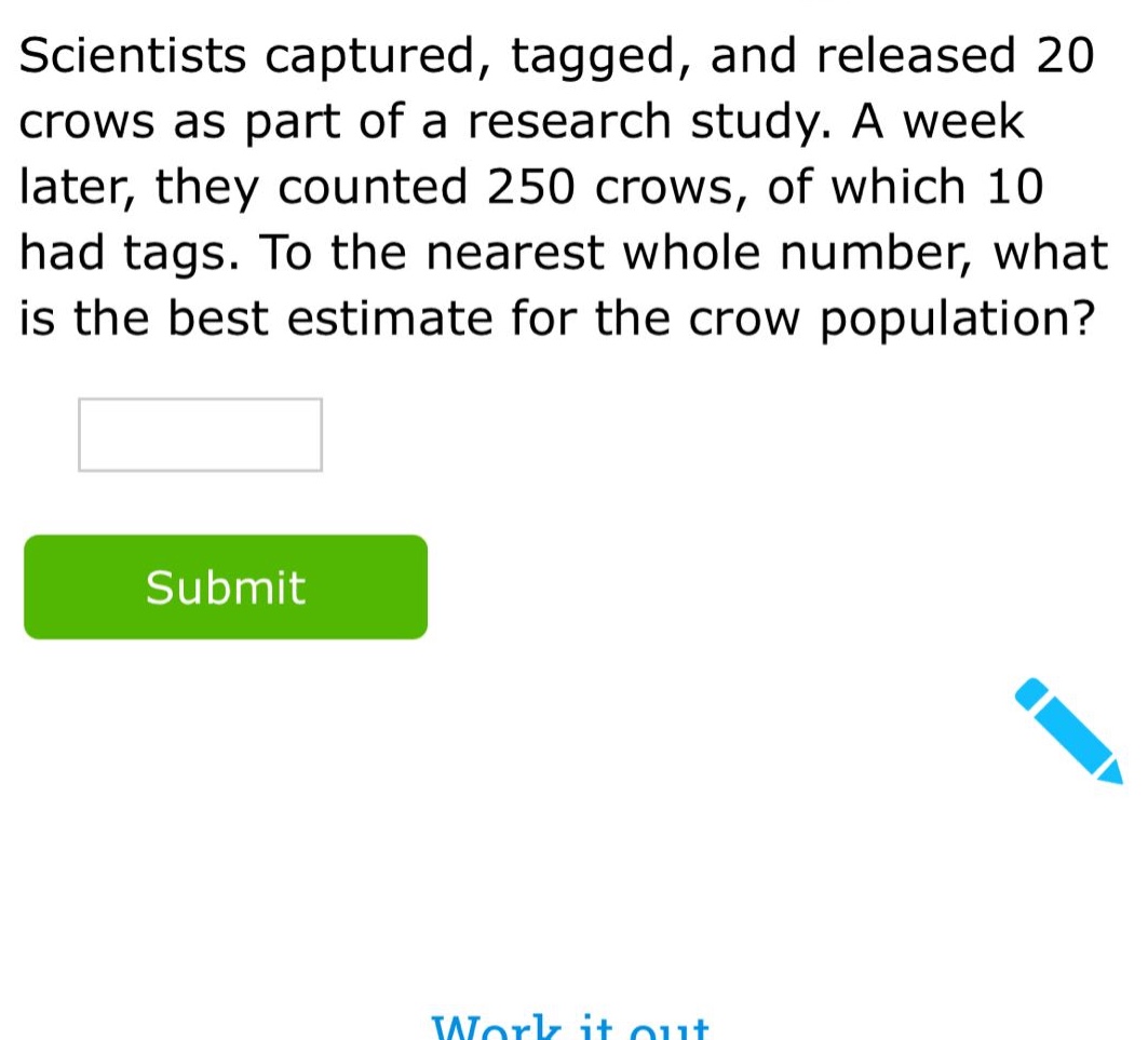 scientists captured, tagged, and released 20 crows as part of a research study. a week later, they counted 250 crows, of which 10 had tags. to the nearest whole number, what is the best estimate for the crow population?
