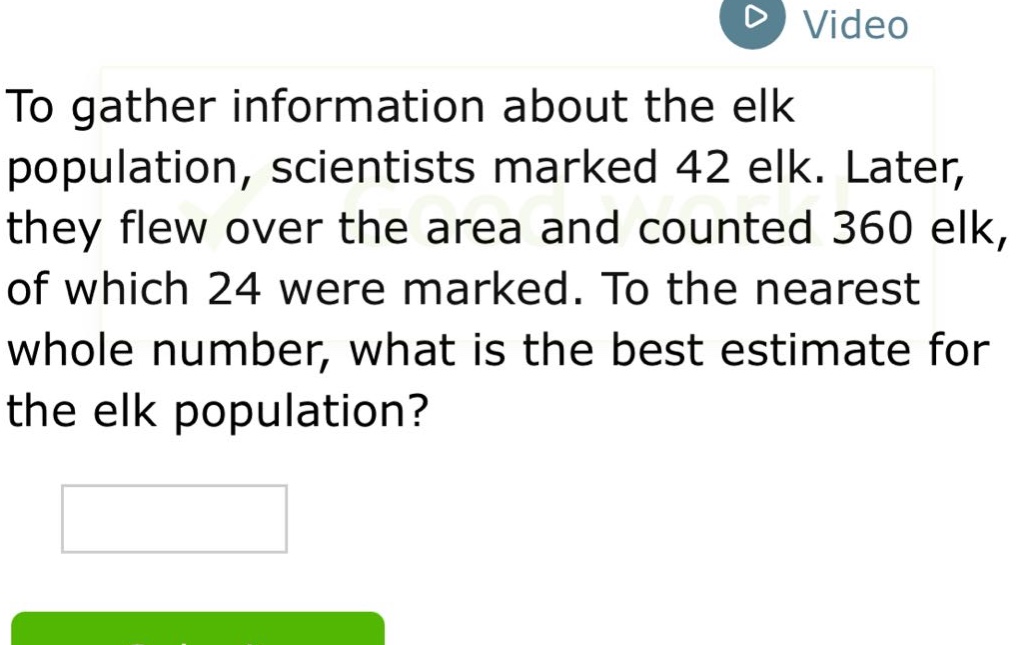 to gather information about the elk population, scientists marked 42 elk. later, they flew over the area and counted 360 elk, of which 24 were marked. to the nearest whole number, what is the best estimate for the elk population?
