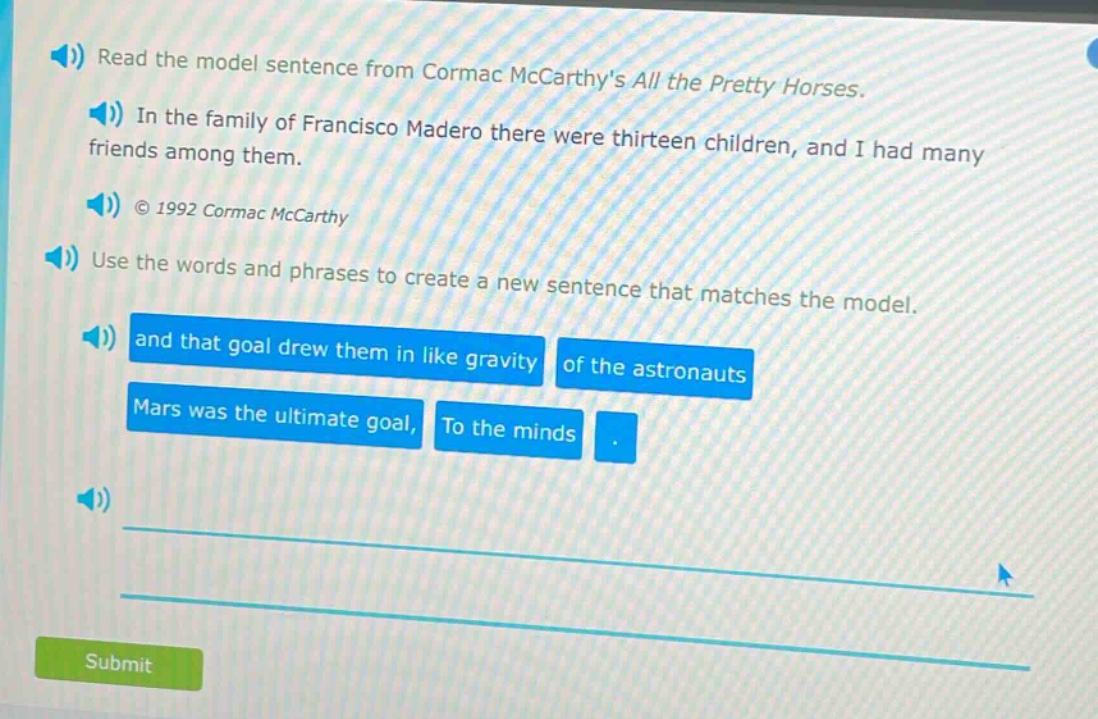 read the model sentence from cormac mccarthys all the pretty horses. in the family of francisco madero there were thirteen children, and i had many friends among them. © 1992 cormac mccarthy use the words and phrases to create a new sentence that matches the model. and that goal drew them in like gravity of the astronauts mars was the ultimate goal, to the minds.