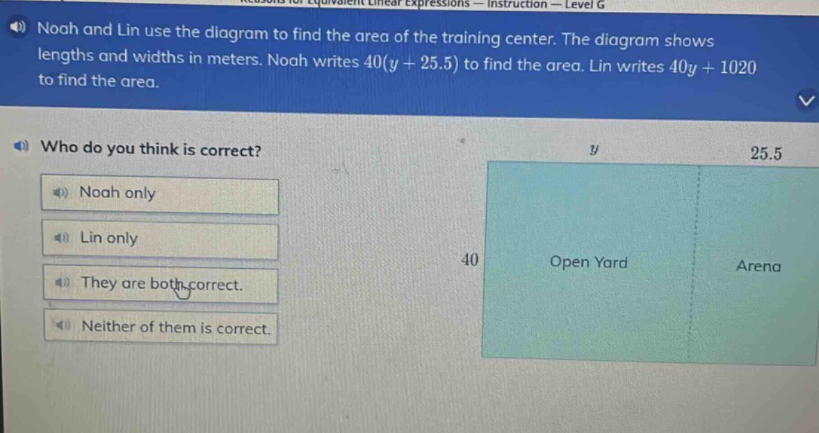 noah and lin use the diagram to find the area of the training center. the diagram shows lengths and widths in meters. noah writes 40(y + 25.5) to find the area. lin writes 40y + 1020 to find the area. who do you think is correct? noah only lin only they are both correct. neither of them is correct.