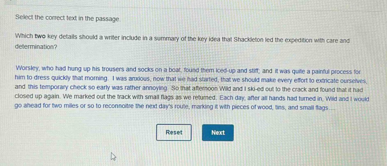 select the correct text in the passage. which two key details should a writer include in a summary of the key idea that shackleton led the expedition with care and determination? worsley, who had hung up his trousers and socks on a boat, found them iced - up and stiff, and it was quite a painful process for him to dress quickly that morning. i was anxious, now that we had started, that we should make every effort to extricate ourselves, and this temporary check so early was rather annoying. so that afternoon wild and i ski - ed out to the crack and found that it had closed up again. we marked out the track with small flags as we returned. each day, after all hands had turned in, wild and i would go ahead for two miles or so to reconnoitre the next days route, marking it with pieces of wood, tins, and small flags ....