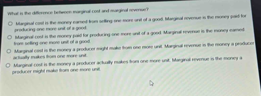 what is the difference between marginal cost and marginal revenue?\no marginal cost is the money earned from selling one more unit of a good. marginal revenue is the money paid for producing one more unit of a good.\no marginal cost is the money paid for producing one more unit of a good. marginal revenue is the money earned from selling one more unit of a good.\no marginal cost is the money a producer might make from one more unit. marginal revenue is the money a producer actually makes from one more unit.\no marginal cost is the money a producer actually makes from one more unit. marginal revenue is the money a producer might make from one more unit.