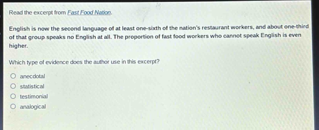 read the excerpt from fast food nation. english is now the second language of at least one - sixth of the nations restaurant workers, and about one - third of that group speaks no english at all. the proportion of fast food workers who cannot speak english is even higher. which type of evidence does the author use in this excerpt? anecdotal statistical testimonial analogical