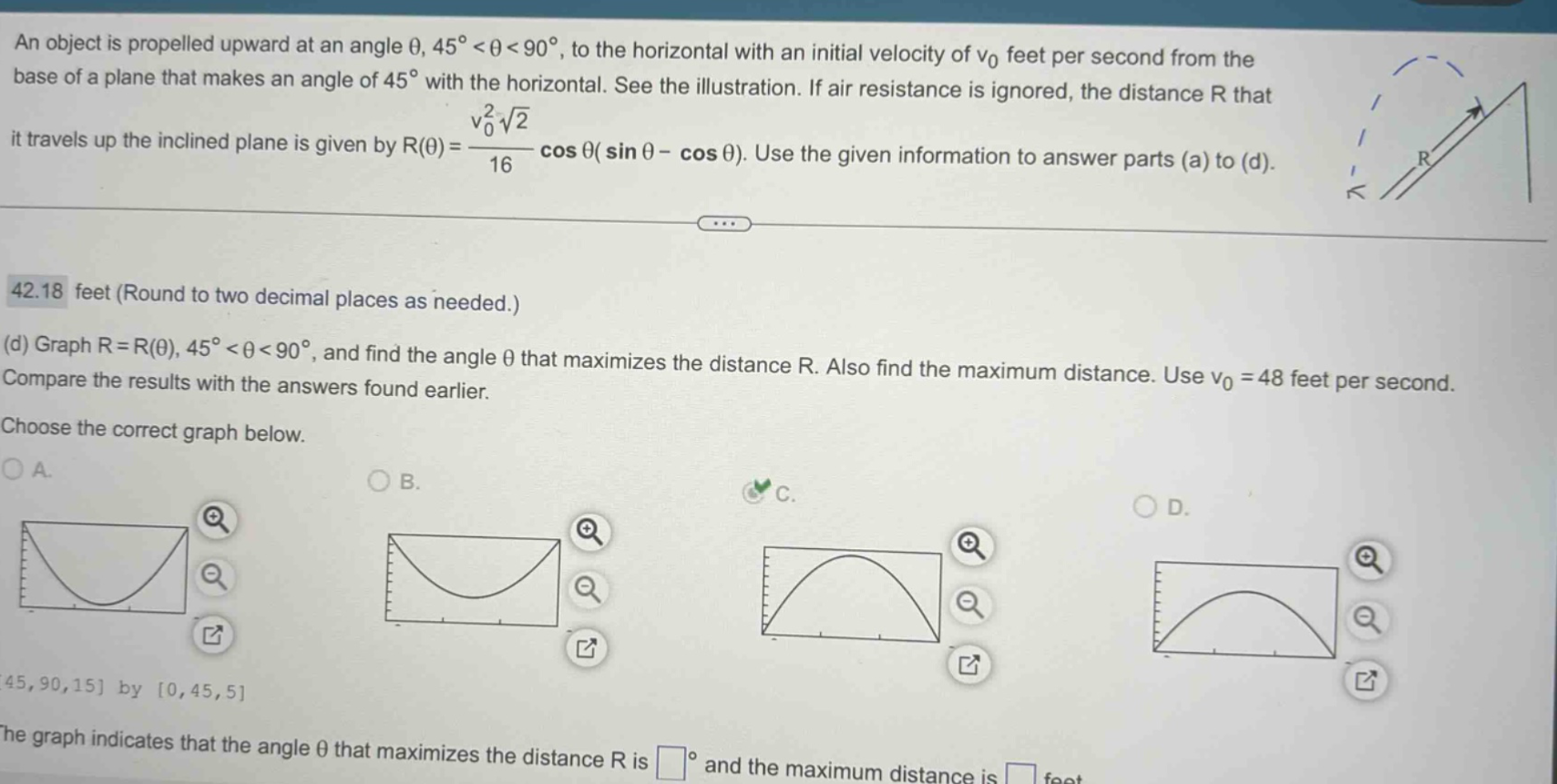 an object is propelled upward at an angle θ, 45° < θ < 90°, to the horizontal with an initial velocity of v0 feet per second from the base of a plane that makes an angle of 45° with the horizontal. see the illustration. if air resistance is ignored, the distance r that it travels up the inclined plane is given by r(θ)=v0²√2/16 cos θ(sin θ - cos θ). use the given information to answer parts (a) to (d). 42.18 feet (round to two decimal places as needed.) (d) graph r = r(θ), 45° < θ < 90°, and find the angle θ that maximizes the distance r. also find the maximum distance. use v0 = 48 feet per second. compare the results with the answers found earlier. choose the correct graph below. a. b. c. d. 45,90,15 by 0,45,5 the graph indicates that the angle θ that maximizes the distance r is ° and the maximum distance is feet