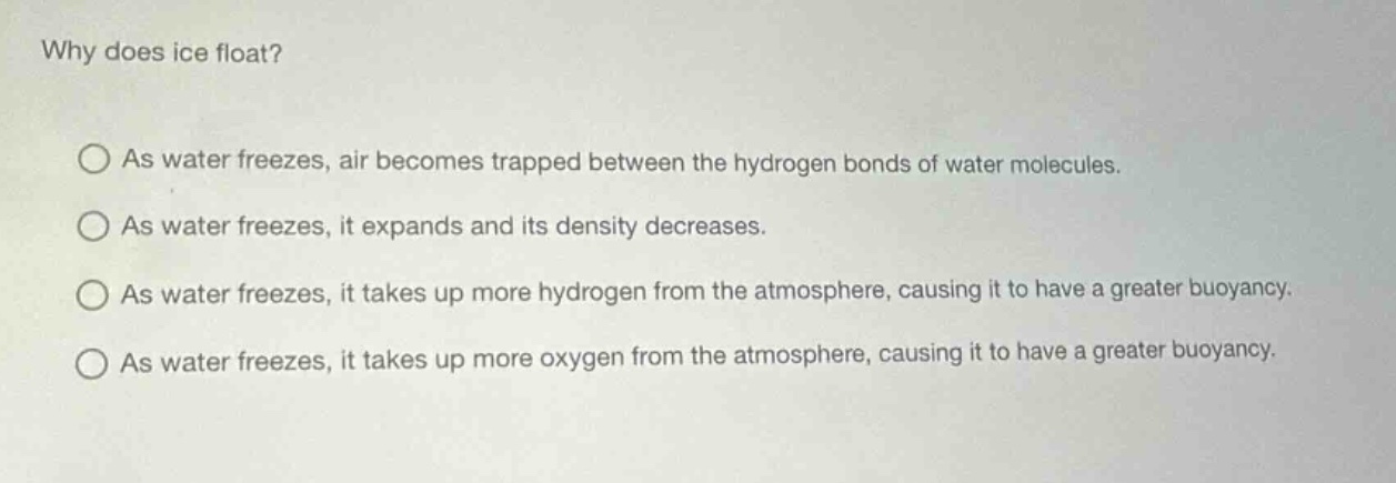 why does ice float? as water freezes, air becomes trapped between the hydrogen bonds of water molecules. as water freezes, it expands and its density decreases. as water freezes, it takes up more hydrogen from the atmosphere, causing it to have a greater buoyancy. as water freezes, it takes up more oxygen from the atmosphere, causing it to have a greater buoyancy.