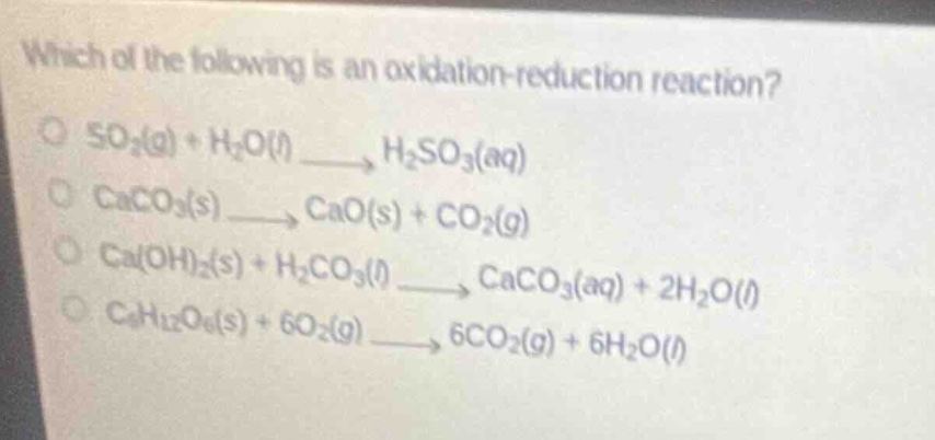 which of the following is an oxidation - reduction reaction?\no so₂(g) + h₂o(l) → h₂so₃(aq)\no caco₃(s) → cao(s) + co₂(g)\no ca(oh)₂(s) + h₂co₃(l) → caco₃(aq) + 2h₂o(l)\no c₆h₁₂o₆(s) + 6o₂(g) → 6co₂(g) + 6h₂o(l)
