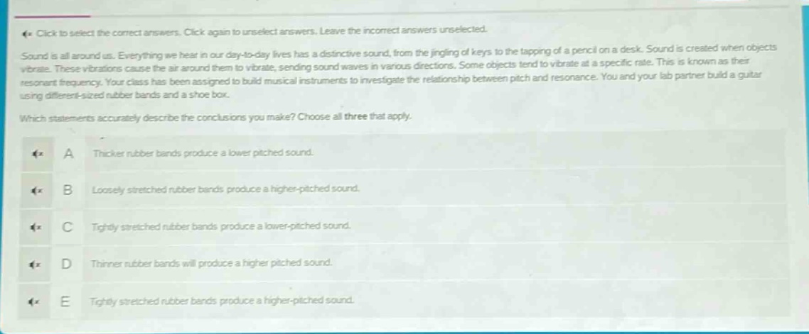 click to select the correct answers. click again to unselect answers. leave the incorrect answers unselected. sound is all around us. everything we hear in our day - to - day lives has a distinctive sound, from the jingling of keys to the tapping of a pencil on a desk. sound is created when objects vibrate. these vibrations cause the air around them to vibrate, sending sound waves in various directions. some objects tend to vibrate at a specific rate. this is known as their resonant frequency. your class has been assigned to build musical instruments to investigate the relationship between pitch and resonance. you and your lab partner build a guitar using different - sized rubber bands and a shoe box. which statements accurately describe the conclusions you make? choose all three that apply. a thicker rubber bands produce a lower pitched sound. b loosely stretched rubber bands produce a higher - pitched sound. c tightly stretched rubber bands produce a lower - pitched sound. d thinner rubber bands will produce a higher pitched sound. e tightly stretched rubber bands produce a higher - pitched sound.