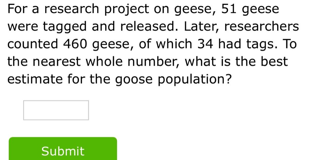 for a research project on geese, 51 geese were tagged and released. later, researchers counted 460 geese, of which 34 had tags. to the nearest whole number, what is the best estimate for the goose population?