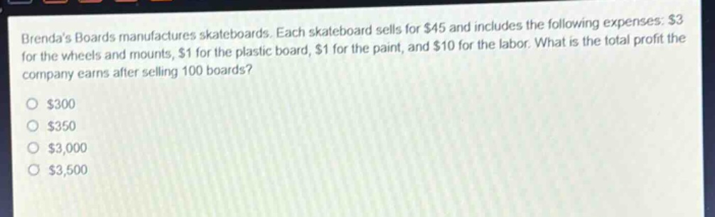 brendas boards manufactures skateboards. each skateboard sells for $45 and includes the following expenses: $3 for the wheels and mounts, $1 for the plastic board, $1 for the paint, and $10 for the labor. what is the total profit the company earns after selling 100 boards?\n$300\n$350\n$3,000\n$3,500