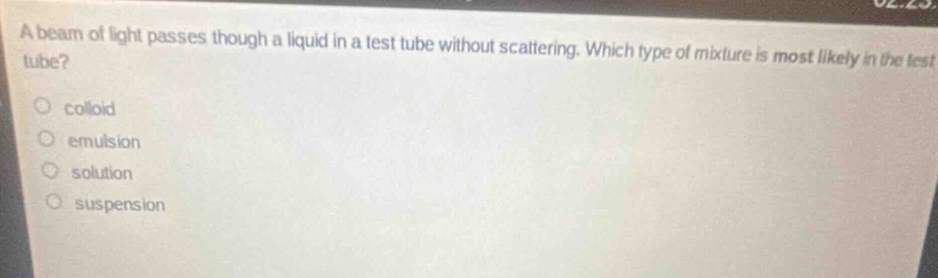 a beam of light passes though a liquid in a test tube without scattering. which type of mixture is most likely in the test tube?\ncolloid\nemulsion\nsolution\nsuspension