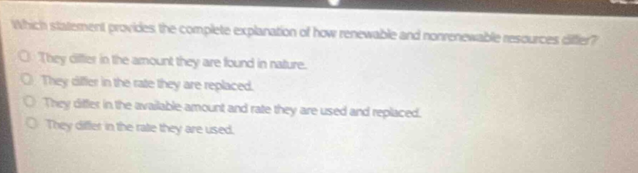 which statement provides the complete explanation of how renewable and nonrenewable resources differ? they differ in the amount they are found in nature. they differ in the rate they are replaced. they differ in the available amount and rate they are used and replaced. they differ in the rate they are used.
