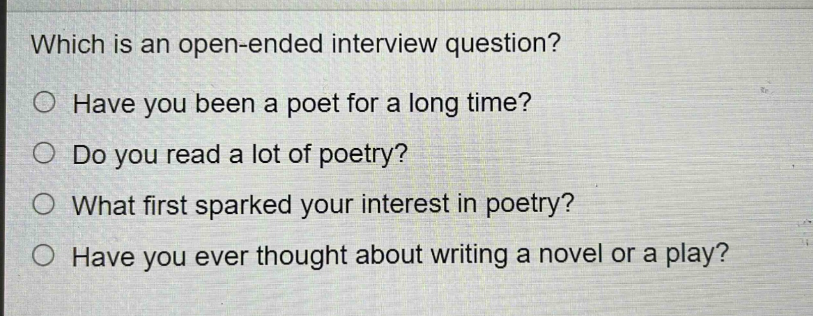 which is an open - ended interview question?\nhave you been a poet for a long time?\ndo you read a lot of poetry?\nwhat first sparked your interest in poetry?\nhave you ever thought about writing a novel or a play?