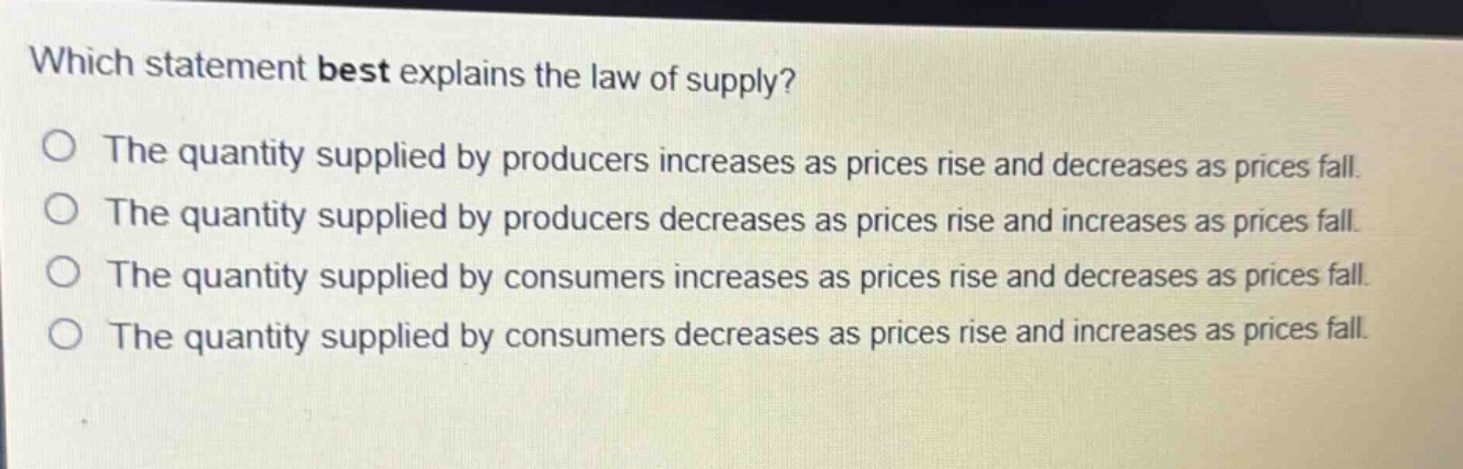 which statement best explains the law of supply? the quantity supplied by producers increases as prices rise and decreases as prices fall. the quantity supplied by producers decreases as prices rise and increases as prices fall. the quantity supplied by consumers increases as prices rise and decreases as prices fall. the quantity supplied by consumers decreases as prices rise and increases as prices fall.