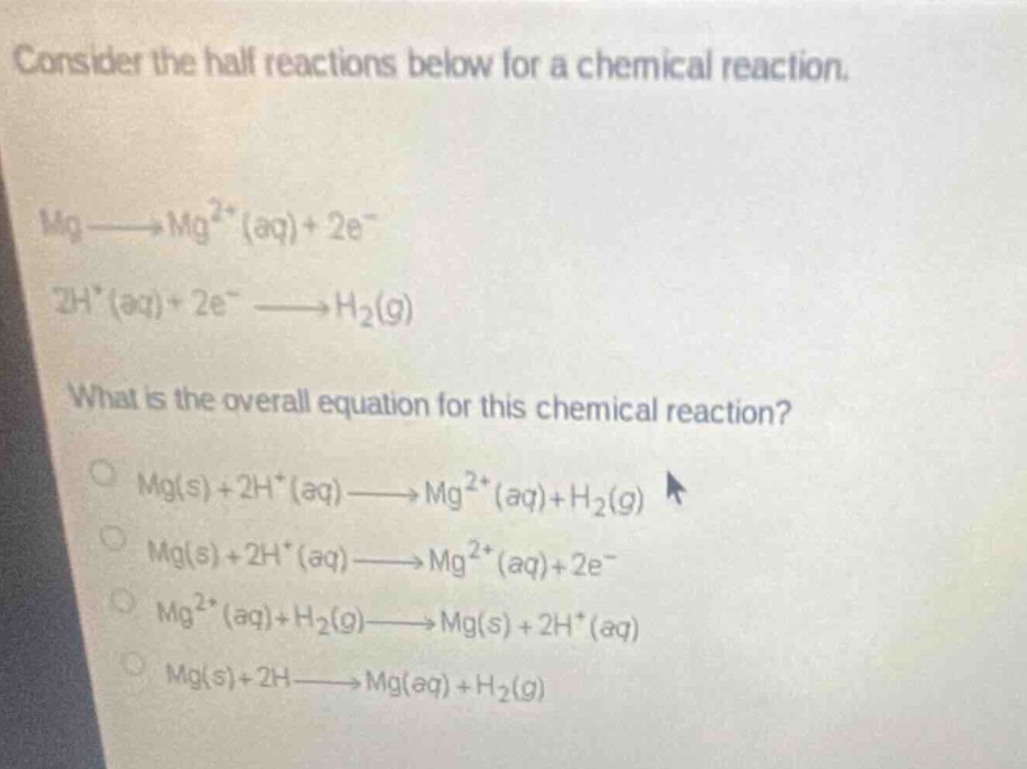 consider the half reactions below for a chemical reaction. mg→mg²⁺(aq)+2e⁻ 2h⁺(aq)+2e⁻→h₂(g) what is the overall equation for this chemical reaction? mg(s)+2h⁺(aq)→mg²⁺(aq)+h₂(g) mg(s)+2h⁺(aq)→mg²⁺(aq)+2e⁻ mg²⁺(aq)+h₂(g)→mg(s)+2h⁺(aq) mg(s)+2h→mg(aq)+h₂(g)