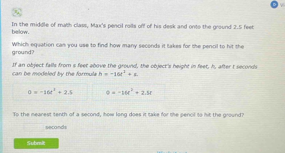 in the middle of math class, maxs pencil rolls off of his desk and onto the ground 2.5 feet below. which equation can you use to find how many seconds it takes for the pencil to hit the ground? if an object falls from s feet above the ground, the objects height in feet, h, after t seconds can be modeled by the formula h = -16t² + s. 0 = -16t² + 2.5 0 = -16t² + 2.5t to the nearest tenth of a second, how long does it take for the pencil to hit the ground? seconds