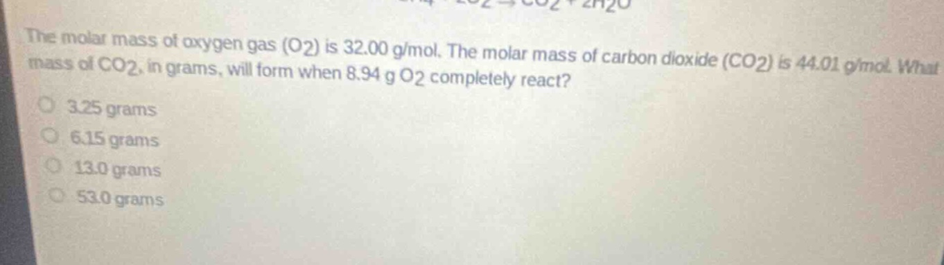 the molar mass of oxygen gas (o2) is 32.00 g/mol. the molar mass of carbon dioxide (co2) is 44.01 g/mol. what mass of co2, in grams, will form when 8.94 g o2 completely react? 3.25 grams 6.15 grams 13.0 grams 53.0 grams