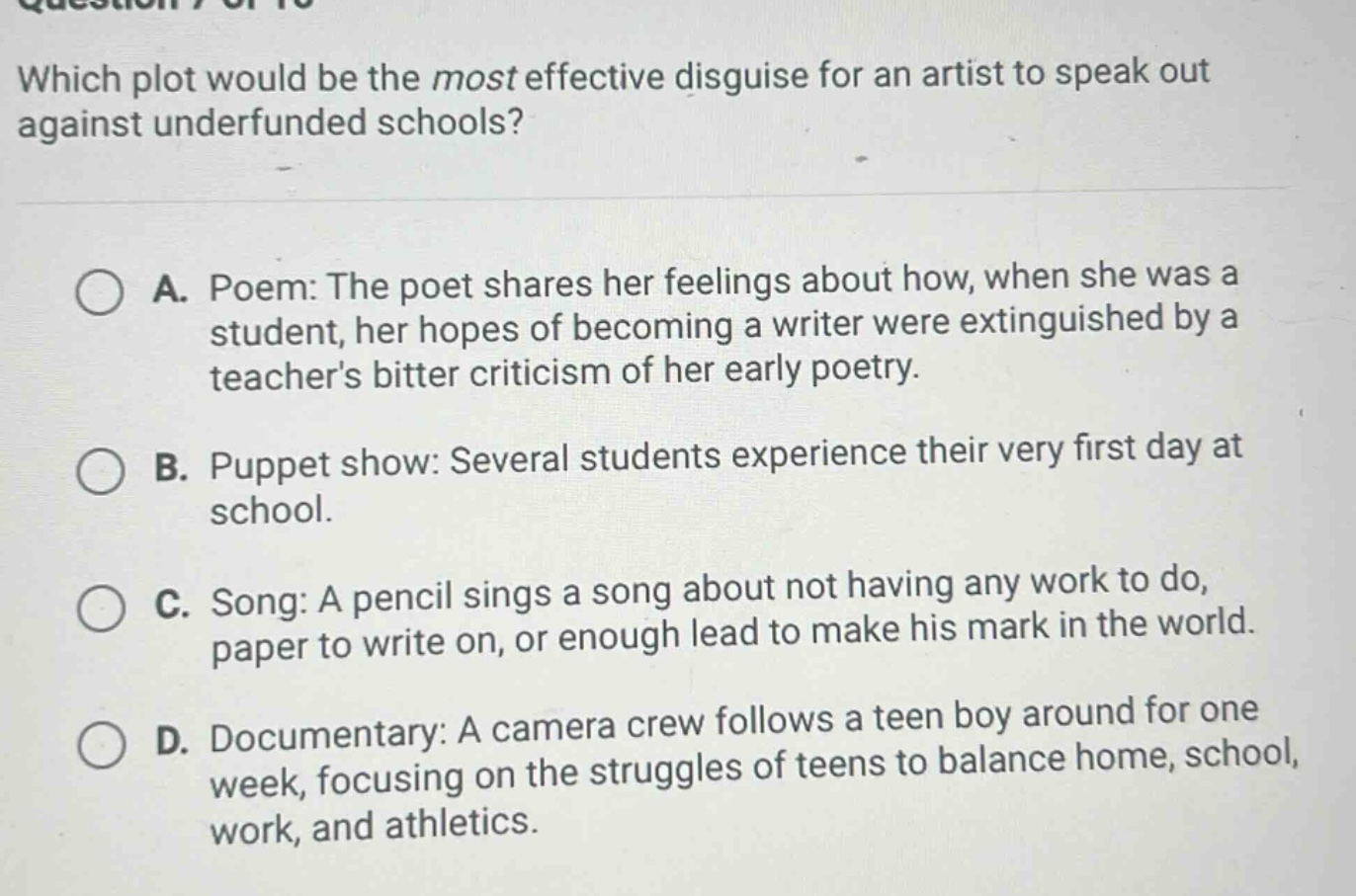 which plot would be the most effective disguise for an artist to speak out against underfunded schools? a. poem: the poet shares her feelings about how, when she was a student, her hopes of becoming a writer were extinguished by a teachers bitter criticism of her early poetry. b. puppet show: several students experience their very first day at school. c. song: a pencil sings a song about not having any work to do, paper to write on, or enough lead to make his mark in the world. d. documentary: a camera crew follows a teen boy around for one week, focusing on the struggles of teens to balance home, school, work, and athletics.