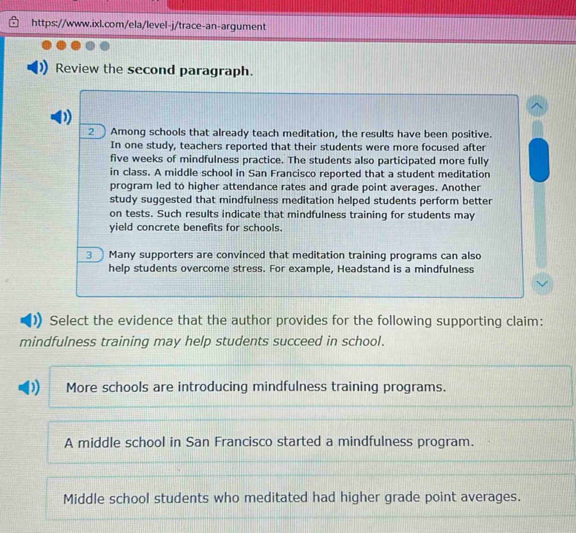 review the second paragraph. among schools that already teach meditation, the results have been positive. in one study, teachers reported that their students were more focused after five weeks of mindfulness practice. the students also participated more fully in class. a middle school in san francisco reported that a student meditation program led to higher attendance rates and grade point averages. another study suggested that mindfulness meditation helped students perform better on tests. such results indicate that mindfulness training for students may yield concrete benefits for schools. many supporters are convinced that meditation training programs can also help students overcome stress. for example, headstand is a mindfulness select the evidence that the author provides for the following supporting claim: mindfulness training may help students succeed in school. more schools are introducing mindfulness training programs. a middle school in san francisco started a mindfulness program. middle school students who meditated had higher grade point averages.