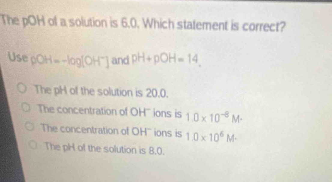 the poh of a solution is 6.0. which statement is correct? use poh = -logoh- and ph + poh = 14. the ph of the solution is 20.0. the concentration of oh- ions is 1.0 x 10^-8 m. the concentration of oh- ions is 1.0 x 10^6 m. the ph of the solution is 8.0.