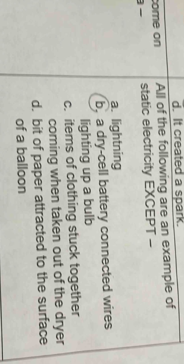 all of the following are an example of static electricity except - a. lightning b. a dry - cell battery connected wires lighting up a bulb c. items of clothing stuck together coming when taken out of the dryer d. bit of paper attracted to the surface of a balloon
