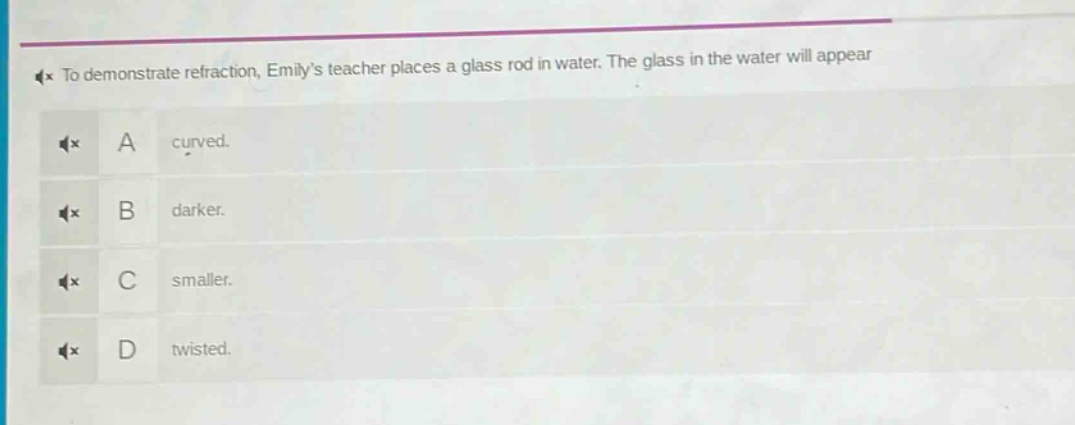 to demonstrate refraction, emilys teacher places a glass rod in water. the glass in the water will appear\na curved.\nb darker.\nc smaller.\nd twisted.