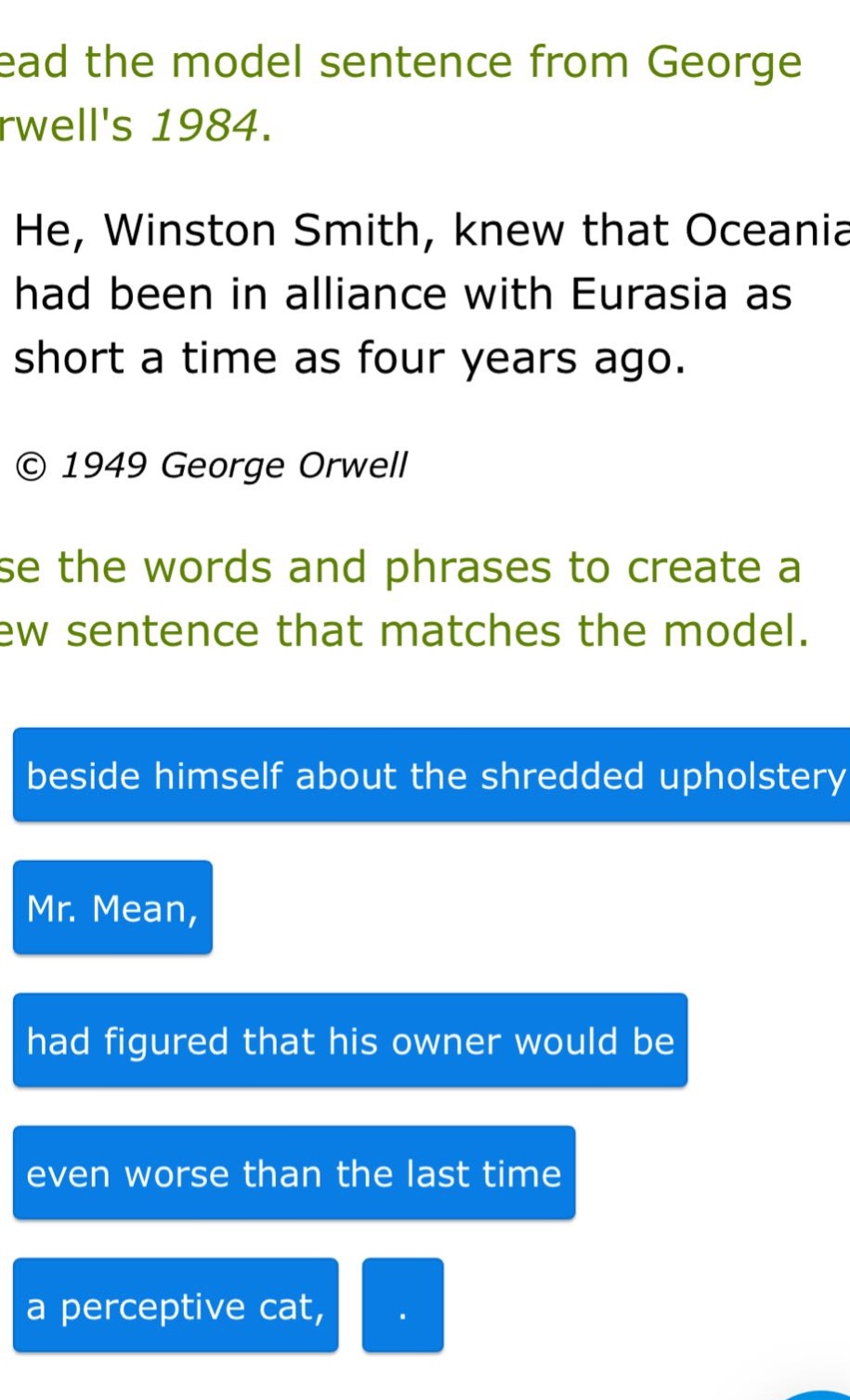 read the model sentence from george orwells 1984. he, winston smith, knew that oceania had been in alliance with eurasia as short a time as four years ago. © 1949 george orwell use the words and phrases to create a new sentence that matches the model. beside himself about the shredded upholstery mr. mean, had figured that his owner would be even worse than the last time a perceptive cat, .