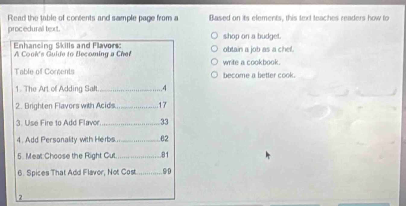 read the table of contents and sample page from a procedural text. enhancing skills and flavors: a cooks guide to becoming a chef table of contents 1. the art of adding salt......................4 2. brighten flavors with acids..................17 3. use fire to add flavor......................33 4. add personality with herbs..................62 5. meat: choose the right cut..................81 6. spices that add flavor, not cost.............99 based on its elements, this text teaches readers how to shop on a budget. obtain a job as a chef. write a cookbook. become a better cook.