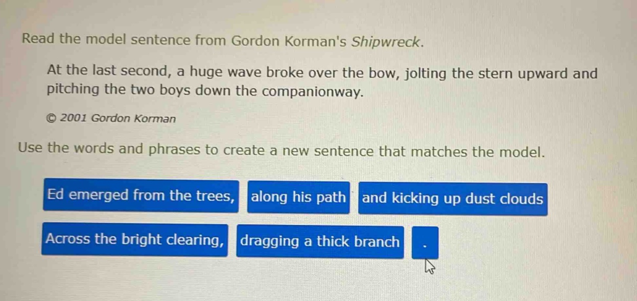 read the model sentence from gordon kormans shipwreck. at the last second, a huge wave broke over the bow, jolting the stern upward and pitching the two boys down the companionway. © 2001 gordon korman use the words and phrases to create a new sentence that matches the model. ed emerged from the trees, along his path and kicking up dust clouds across the bright clearing, dragging a thick branch.