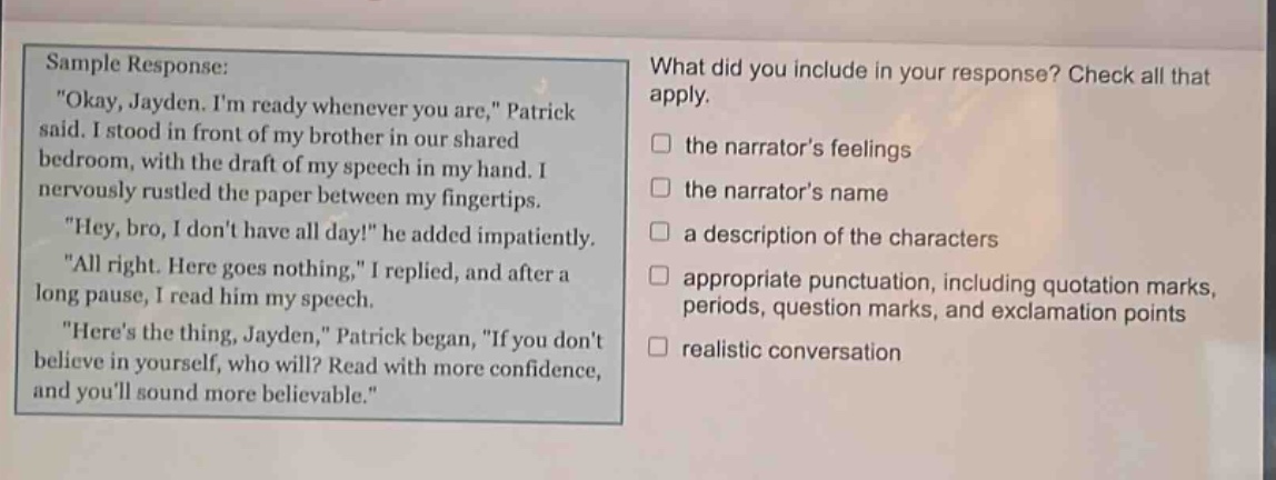 sample response: \okay, jayden. im ready whenever you are,\ patrick said. i stood in front of my brother in our shared bedroom, with the draft of my speech in my hand. i nervously rustled the paper between my fingertips. \hey, bro, i dont have all day!\ he added impatiently. \all right. here goes nothing,\ i replied, and after a long pause, i read him my speech. \heres the thing, jayden,\ patrick began, \if you dont believe in yourself, who will? read with more confidence, and youll sound more believable.\ what did you include in your response? check all that apply. the narrators feelings the narrators name a description of the characters appropriate punctuation, including quotation marks, periods, question marks, and exclamation points realistic conversation