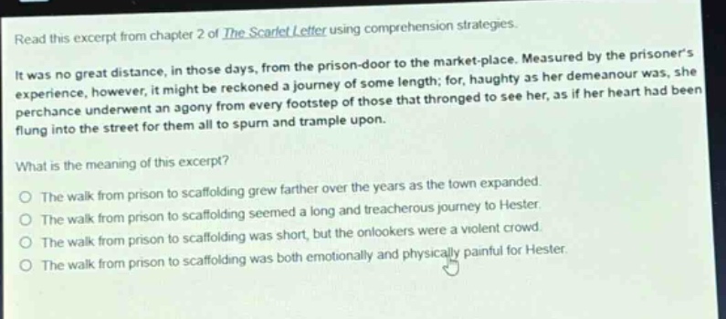 read this excerpt from chapter 2 of the scarlet letter using comprehension strategies. it was no great distance, in those days, from the prison - door to the market - place. measured by the prisoners experience, however, it might be reckoned a journey of some length; for, haughty as her demeanour was, she perchance underwent an agony from every footstep of those that thronged to see her, as if her heart had been flung into the street for them all to spurn and trample upon. what is the meaning of this excerpt? the walk from prison to scaffolding grew farther over the years as the town expanded. the walk from prison to scaffolding seemed a long and treacherous journey to hester. the walk from prison to scaffolding was short, but the onlookers were a violent crowd. the walk from prison to scaffolding was both emotionally and physically painful for hester.