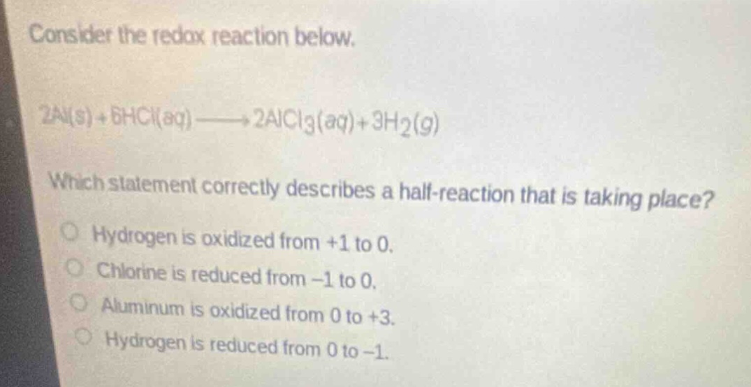 consider the redox reaction below. 2al(s) + 6hcl(aq)→2alcl3(aq)+3h2(g) which statement correctly describes a half - reaction that is taking place? hydrogen is oxidized from +1 to 0. chlorine is reduced from -1 to 0. aluminum is oxidized from 0 to +3. hydrogen is reduced from 0 to -1.
