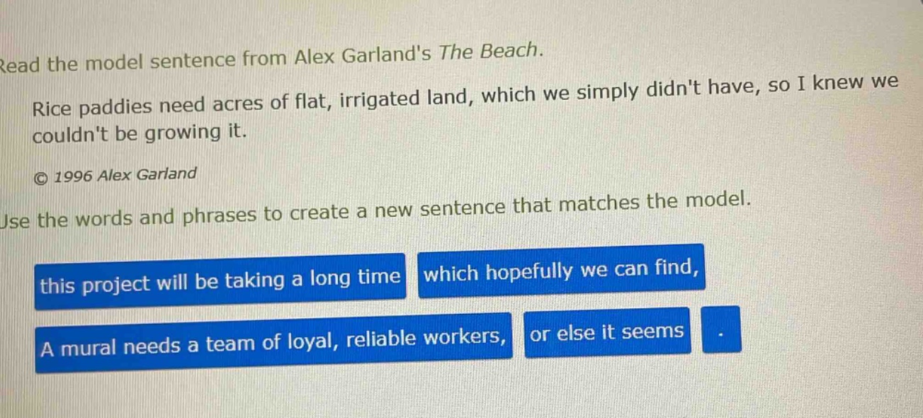 read the model sentence from alex garlands the beach. rice paddies need acres of flat, irrigated land, which we simply didnt have, so i knew we couldnt be growing it. © 1996 alex garland use the words and phrases to create a new sentence that matches the model. this project will be taking a long time which hopefully we can find, a mural needs a team of loyal, reliable workers, or else it seems .