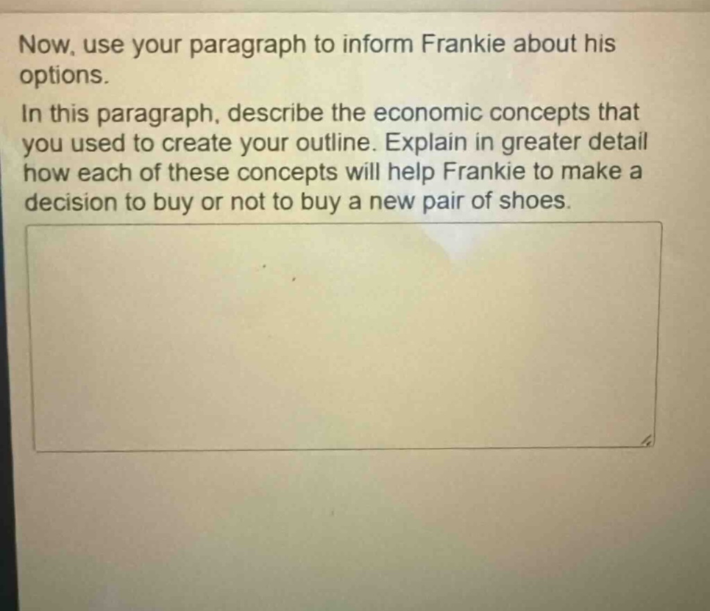 now, use your paragraph to inform frankie about his options. in this paragraph, describe the economic concepts that you used to create your outline. explain in greater detail how each of these concepts will help frankie to make a decision to buy or not to buy a new pair of shoes.