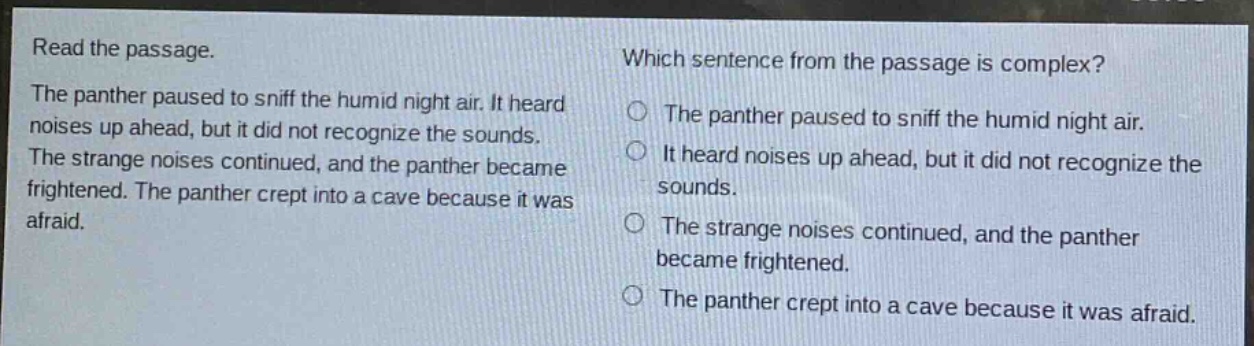 read the passage. the panther paused to sniff the humid night air. it heard noises up ahead, but it did not recognize the sounds. the strange noises continued, and the panther became frightened. the panther crept into a cave because it was afraid. which sentence from the passage is complex? the panther paused to sniff the humid night air. it heard noises up ahead, but it did not recognize the sounds. the strange noises continued, and the panther became frightened. the panther crept into a cave because it was afraid.