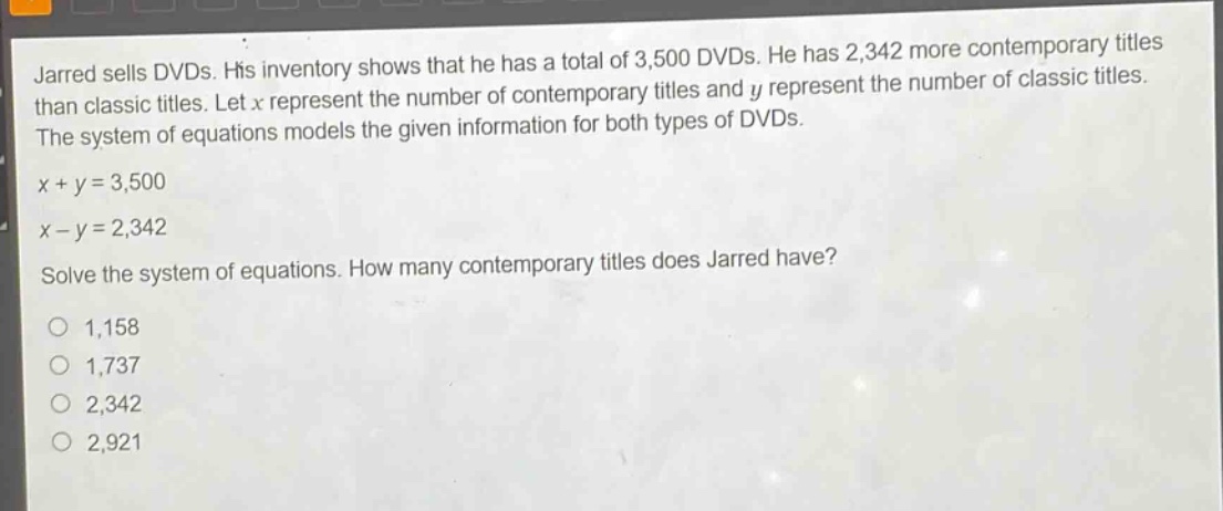 jarred sells dvds. his inventory shows that he has a total of 3,500 dvds. he has 2,342 more contemporary titles than classic titles. let x represent the number of contemporary titles and y represent the number of classic titles. the system of equations models the given information for both types of dvds. x + y = 3,500 x - y = 2,342 solve the system of equations. how many contemporary titles does jarred have? 1,158 1,737 2,342 2,921
