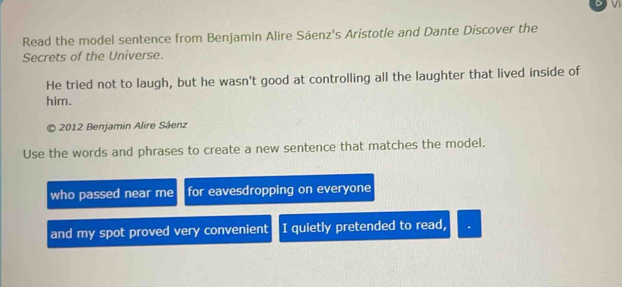 read the model sentence from benjamin alire sáenzs aristotle and dante discover the secrets of the universe. he tried not to laugh, but he wasnt good at controlling all the laughter that lived inside of him. © 2012 benjamin alire sáenz use the words and phrases to create a new sentence that matches the model. who passed near me for eavesdropping on everyone and my spot proved very convenient i quietly pretended to read, .
