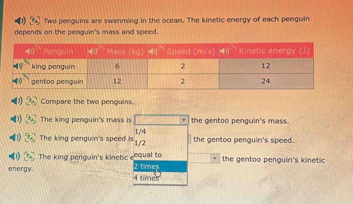 two penguins are swimming in the ocean. the kinetic energy of each penguin depends on the penguins mass and speed. compare the two penguins. the king penguins mass is the gentoo penguins mass. the king penguins speed is the gentoo penguins speed. the king penguins kinetic energy is the gentoo penguins kinetic energy.
