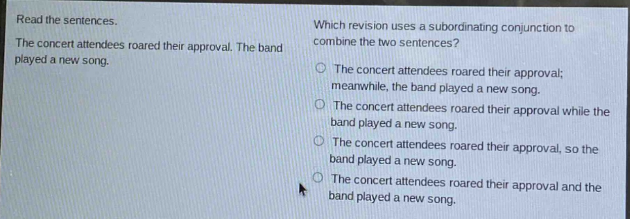 read the sentences. the concert attendees roared their approval. the band played a new song. which revision uses a subordinating conjunction to combine the two sentences? the concert attendees roared their approval; meanwhile, the band played a new song. the concert attendees roared their approval while the band played a new song. the concert attendees roared their approval, so the band played a new song. the concert attendees roared their approval and the band played a new song.