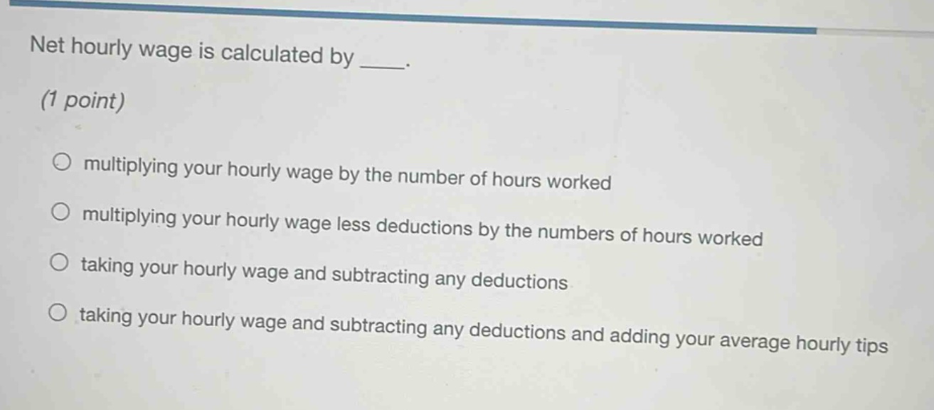 net hourly wage is calculated by ___. (1 point) multiplying your hourly wage by the number of hours worked multiplying your hourly wage less deductions by the numbers of hours worked taking your hourly wage and subtracting any deductions taking your hourly wage and subtracting any deductions and adding your average hourly tips