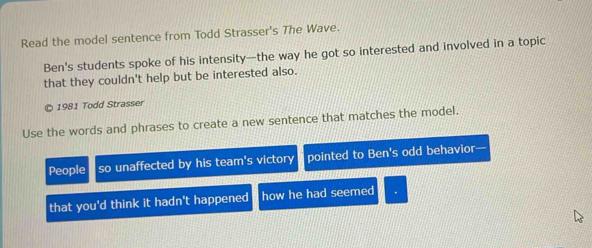 read the model sentence from todd strassers the wave. bens students spoke of his intensity—the way he got so interested and involved in a topic that they couldnt help but be interested also. © 1981 todd strasser use the words and phrases to create a new sentence that matches the model. people so unaffected by his teams victory pointed to bens odd behavior— that youd think it hadnt happened how he had seemed.