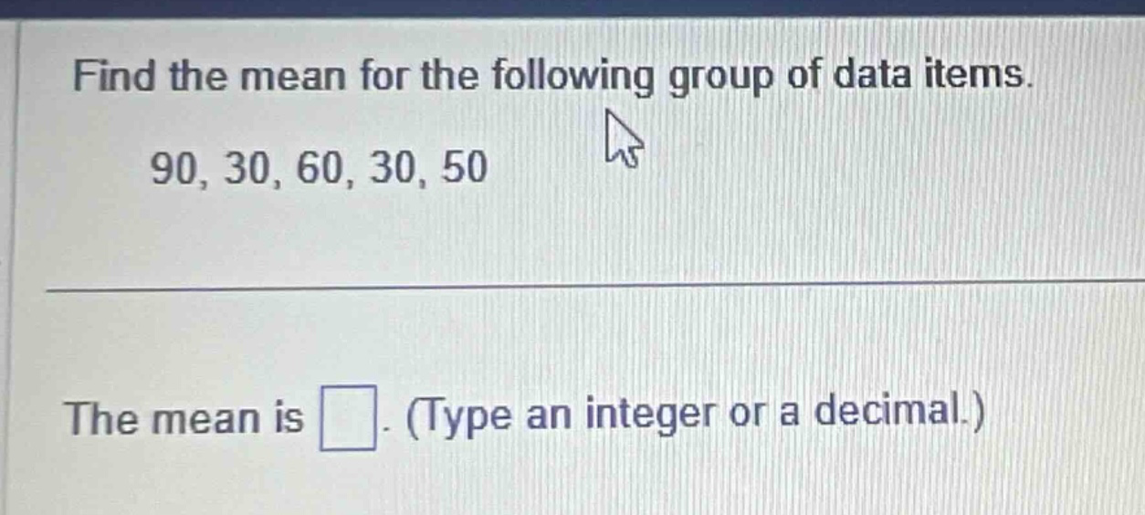 find the mean for the following group of data items. 90, 30, 60, 30, 50 the mean is. (type an integer or a decimal.)