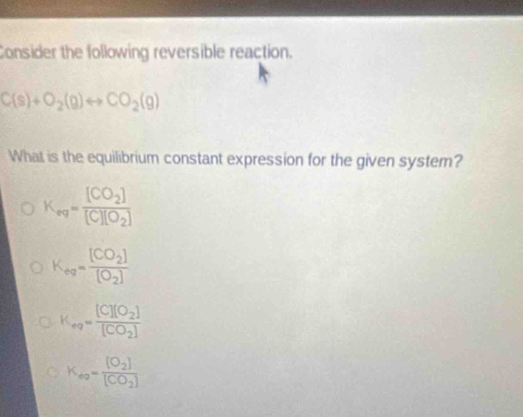 consider the following reversible reaction. c(s)+o₂(g)⇌co₂(g) what is the equilibrium constant expression for the given system? o k_eq = co₂/co₂ o k_eq = co₂/o₂ o k_eq = co₂/co₂ o k_eq = o₂/co₂