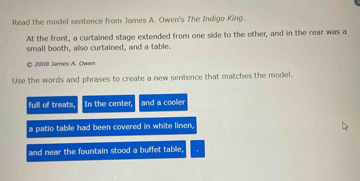read the model sentence from james a. owens the indigo king. at the front, a curtained stage extended from one side to the other, and in the rear was a small booth, also curtained, and a table. © 2008 james a. owen use the words and phrases to create a new sentence that matches the model. full of treats, in the center, and a cooler a patio table had been covered in white linen, and near the fountain stood a buffet table,