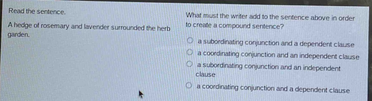 read the sentence. a hedge of rosemary and lavender surrounded the herb garden. what must the writer add to the sentence above in order to create a compound sentence? a subordinating conjunction and a dependent clause a coordinating conjunction and an independent clause a subordinating conjunction and an independent clause a coordinating conjunction and a dependent clause
