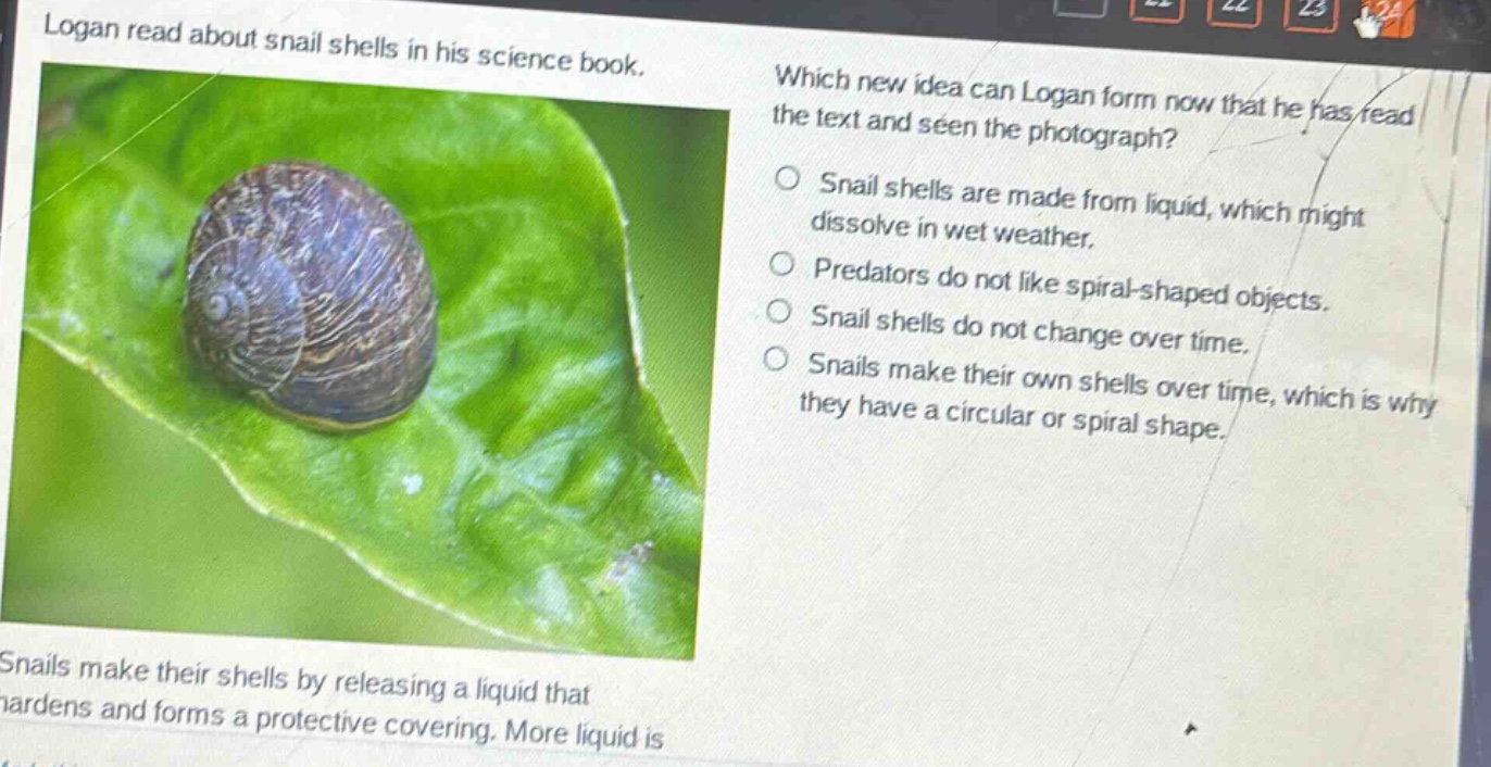 logan read about snail shells in his science book. which new idea can logan form now that he has read the text and seen the photograph? snail shells are made from liquid, which might dissolve in wet weather. predators do not like spiral - shaped objects. snail shells do not change over time. snails make their own shells over time, which is why they have a circular or spiral shape. snails make their shells by releasing a liquid that hardens and forms a protective covering. more liquid is